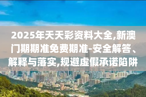 2025年天天彩資料大全,新澳門期期準免費期準-安全解答、解釋與落實,規避虛假承諾陷阱